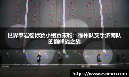 世界攀岩锦标赛小组赛末轮：徐州队交手济南队的巅峰战之战